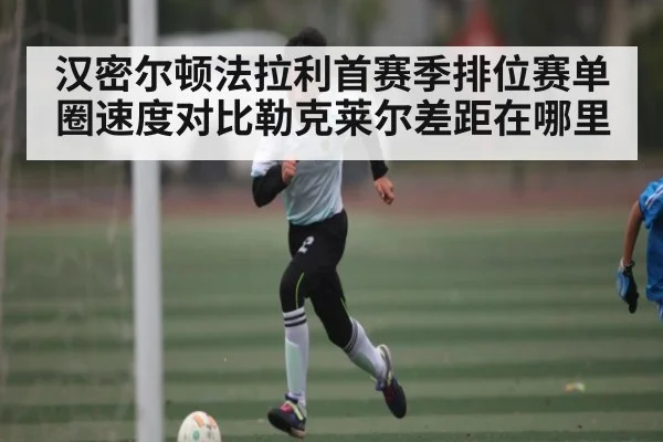 汉密尔顿法拉利首赛季排位赛单圈速度对比勒克莱尔差距在哪里 - kaiyun