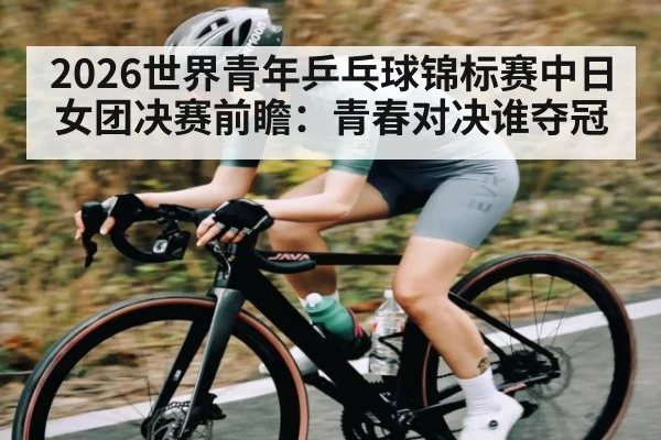 2026世界青年乒乓球锦标赛中日女团决赛前瞻：青春对决谁夺冠 - kaiyun