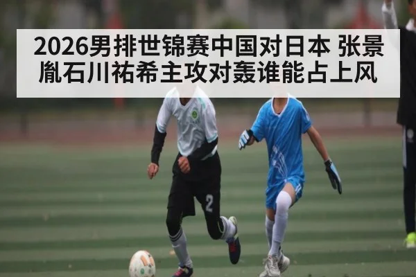 2026男排世锦赛中国对日本 张景胤石川祐希主攻对轰谁能占上风 | kaiyun