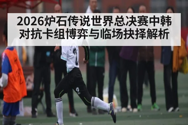 2026炉石传说世界总决赛中韩对抗卡组博弈与临场抉择解析