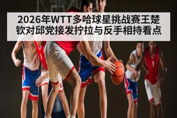 2026年WTT多哈球星挑战赛王楚钦对邱党接发拧拉与反手相持看点 | kaiyun
